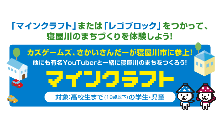 「マインクラフト」または「レゴブロック」をつかって、寝屋川のまちづくりを体験しよう！ カズゲームズ、さかいさんだーが寝屋川市に参上！他にも有名YouTuberと一緒に寝屋川のまちをつくろう！ マインクラフト 対象：高校生まで(18歳以下)の学生・児童