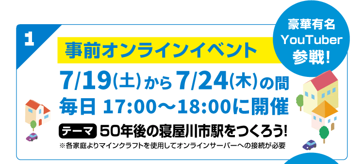 1 豪華有名YouTuber参戦！事前オンラインイベント　7/19(土)から7/24(木)の間 毎日 17:00～18:00に開催　テーマ 50年後の寝屋川市駅をつくろう！※各家庭よりマインクラフトを使用してオンラインサーバーへの接続が必要
