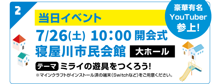 2　豪華有名YouTuber参上！当日イベント 7/26(土)10：00 開会式　寝屋川市民会館 大ホール　テーマ ミライの遊具をつくろう！※マインクラフトがインストール済の端末（Switchなど）をご用意ください。