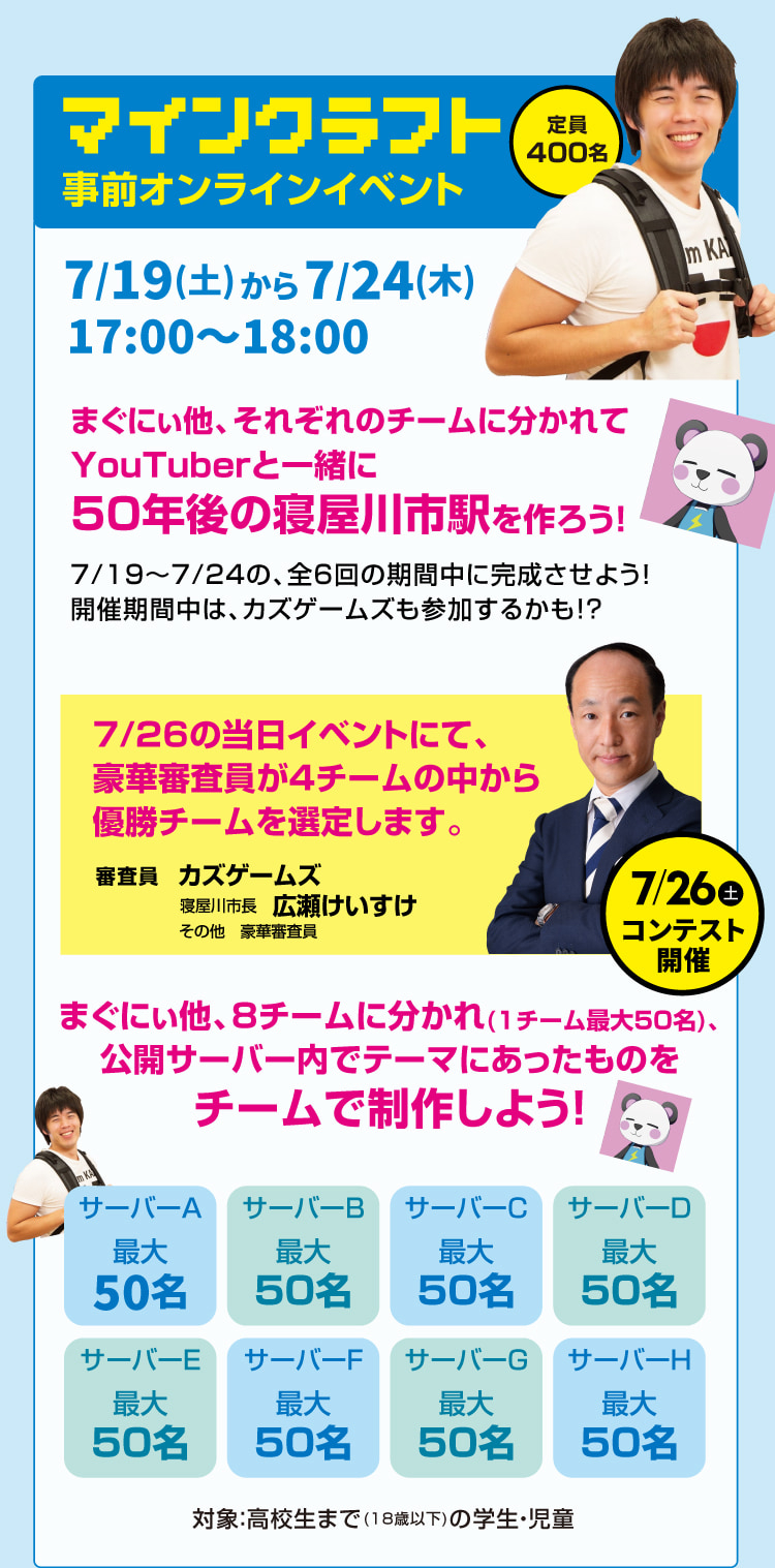 定員400名 マインクラフト事前オンラインイベント 7/19(土)から7/24(木)17:00～18:00　まぐにぃ他、それぞれのチームに分かれてYouTuberと一緒に50年後の寝屋川市駅を作ろう！7/19～7/24の、全6回の期間中に完成させよう！開催期間中は、カズゲームズも参加するかも!?　7/26の当日イベントにて、豪華審査員が4チームの中から優勝チームを選定します。　まぐにぃ他、8チームに分かれ(1チーム最大50名)、公開サーバー内でテーマにあったものをチームで制作しよう！　対象：高校生まで(18歳以下)の学生・児童