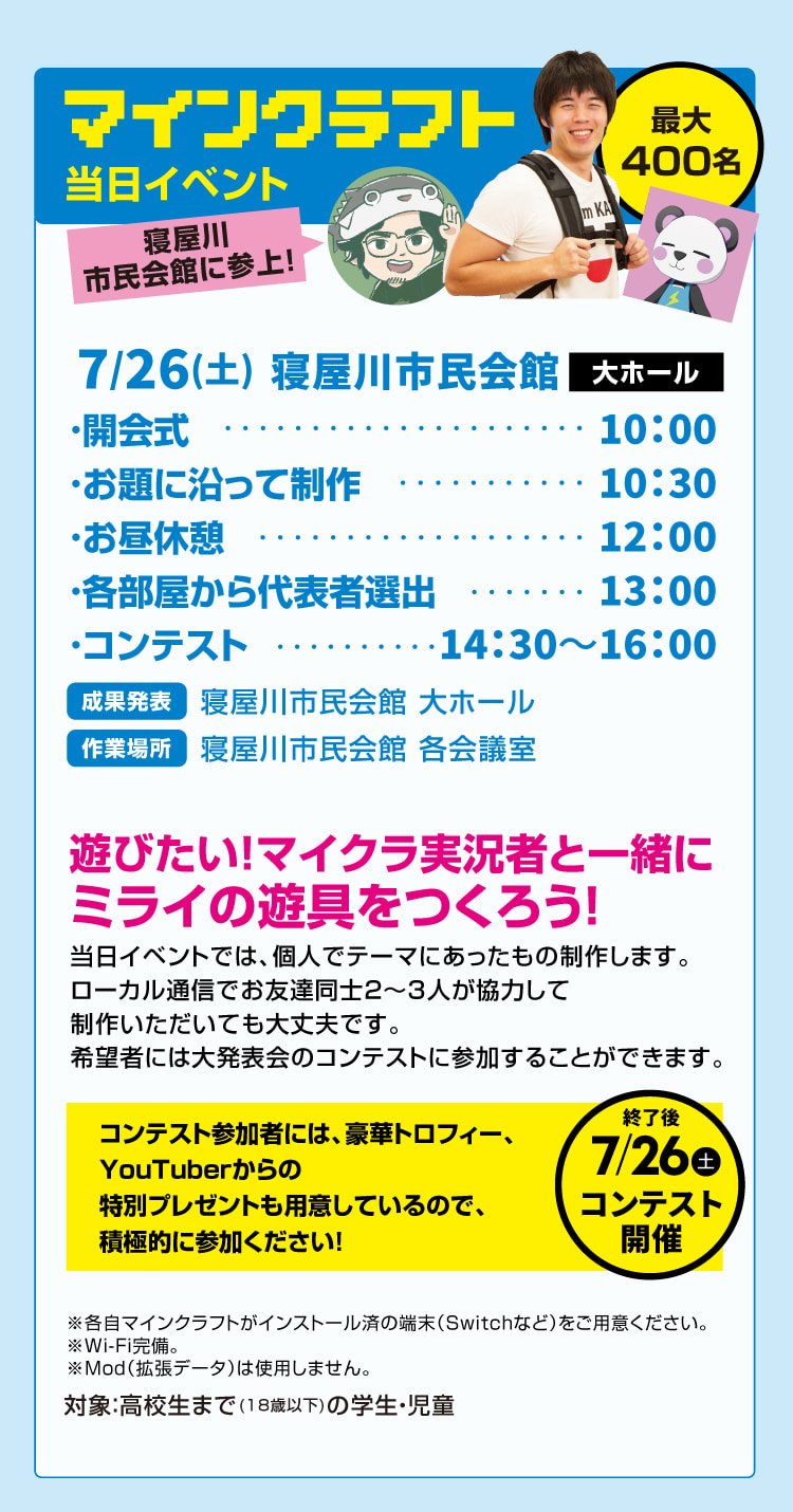 最大400名 マインクラフト当日イベント　7/26(土)寝屋川市民会館 大ホール　遊びたい！マイクラ実況者と一緒にミライの遊具をつくろう！　当日イベントでは、個人でテーマにあったもの制作します。ローカル通信でお友達同士2～3人が協力して制作いただいても大丈夫です。希望者には大発表会のコンテストに参加することができます。　※各自マインクラフトがインストール済の端末（Switchなど）をご用意ください。※Wi-Fi完備。※Mod（拡張データ）は使用しません。対象：高校生まで(18歳以下)の学生・児童