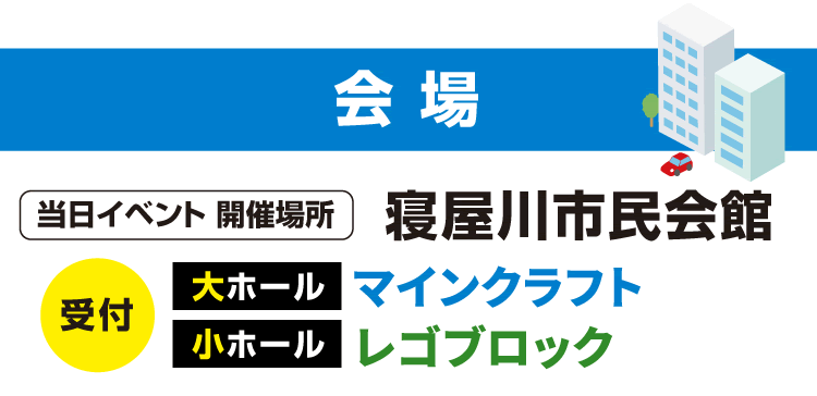 会場　当日イベント 開催場所 寝屋川市民会館　受付 大ホール：マインクラフト 小ホール：レゴブロック