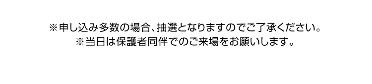 ※申し込み多数の場合、抽選となりますのでご了承ください。※当日は保護者同伴でのご来場をお願いします。